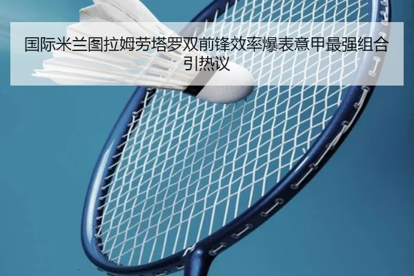 国际米兰图拉姆劳塔罗双前锋效率爆表意甲最强组合引热议