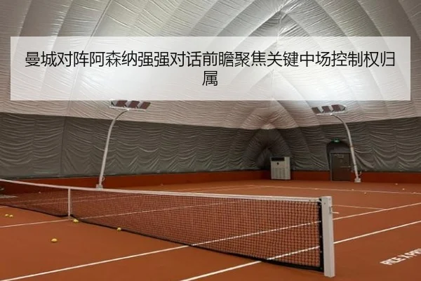 曼城对阵阿森纳强强对话前瞻聚焦关键中场控制权归属