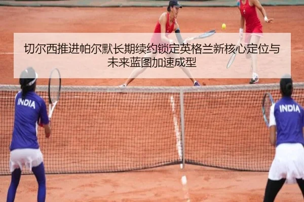 切尔西推进帕尔默长期续约锁定英格兰新核心定位与未来蓝图加速成型（kaiyun）