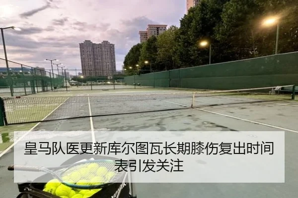皇马队医更新库尔图瓦长期膝伤复出时间表引发关注（kaiyun）