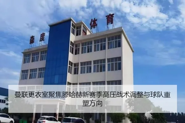 曼联更衣室聚焦滕哈赫新赛季高压战术调整与球队重塑方向